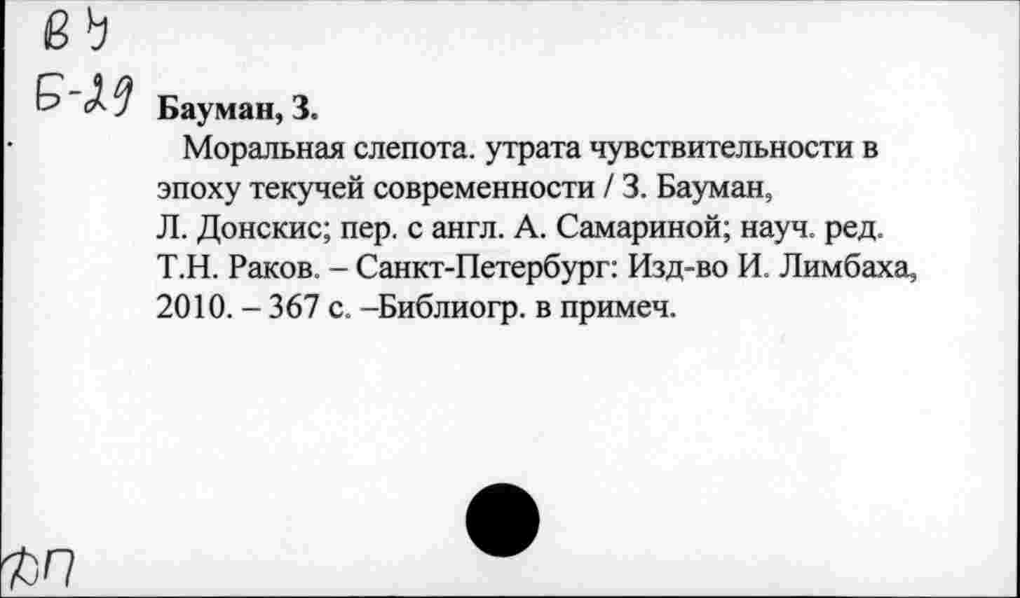 ﻿Бауман, 3.
Моральная слепота, утрата чувствительности в эпоху текучей современности / 3. Бауман, Л. Донские; пер. с англ. А. Самариной; науч. ред. Т.Н. Раков. - Санкт-Петербург: Изд-во И. Лимбаха, 2010.-367 с. -Библиогр. в примеч.
ъп